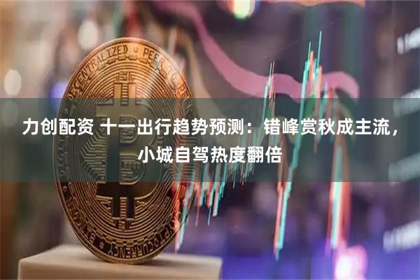 力创配资 十一出行趋势预测：错峰赏秋成主流，小城自驾热度翻倍