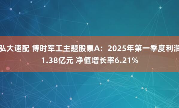 弘大速配 博时军工主题股票A：2025年第一季度利润1.38亿元 净值增长率6.21%