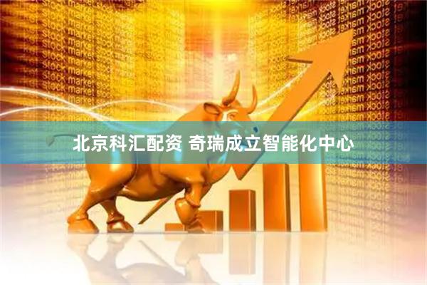 北京科汇配资 奇瑞成立智能化中心