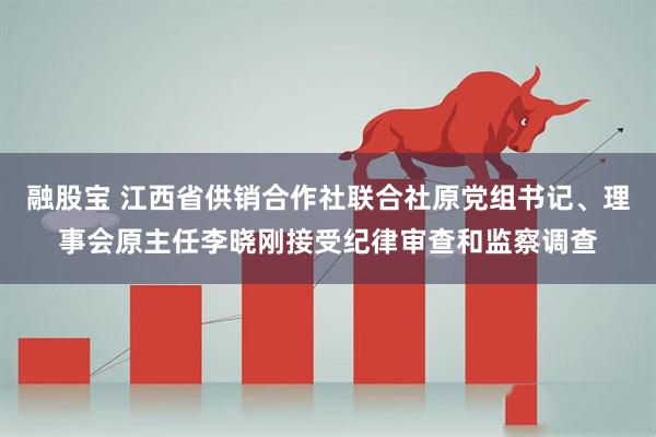 融股宝 江西省供销合作社联合社原党组书记、理事会原主任李晓刚接受纪律审查和监察调查