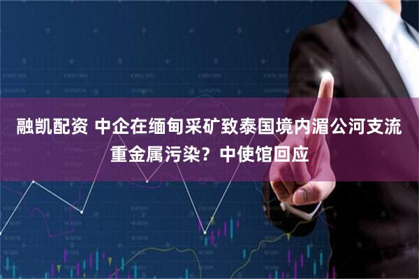 融凯配资 中企在缅甸采矿致泰国境内湄公河支流重金属污染？中使馆回应