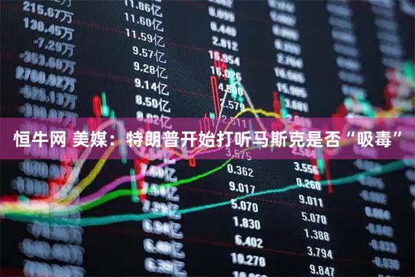 恒牛网 美媒：特朗普开始打听马斯克是否“吸毒”