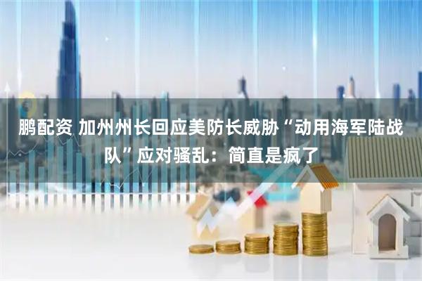 鹏配资 加州州长回应美防长威胁“动用海军陆战队”应对骚乱：简直是疯了