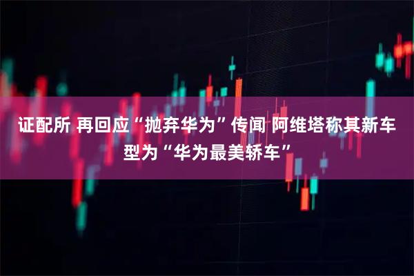 证配所 再回应“抛弃华为”传闻 阿维塔称其新车型为“华为最美轿车”
