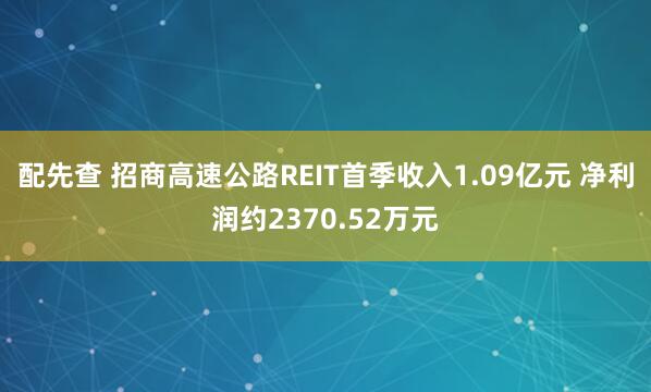 配先查 招商高速公路REIT首季收入1.09亿元 净利润约2370.52万元