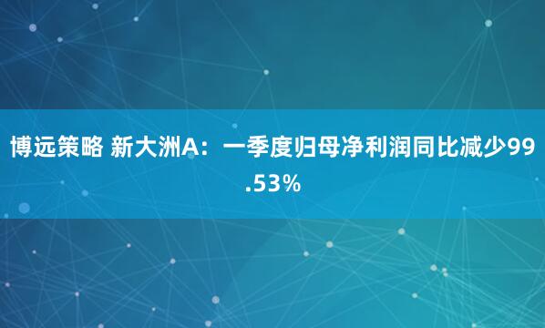 博远策略 新大洲A：一季度归母净利润同比减少99.53%