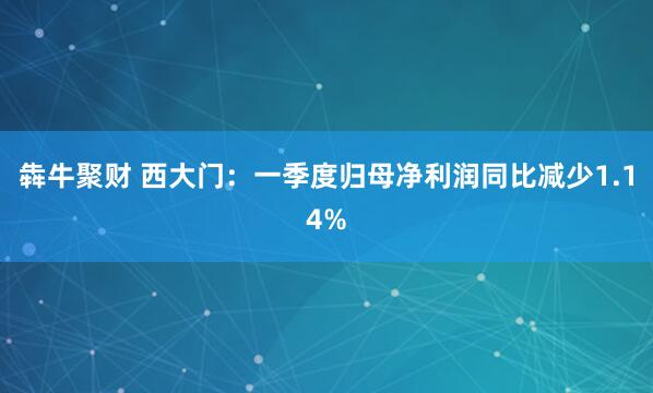 犇牛聚财 西大门：一季度归母净利润同比减少1.14%