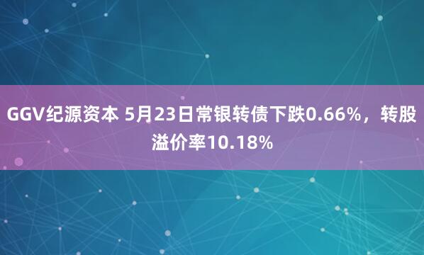 GGV纪源资本 5月23日常银转债下跌0.66%，转股溢价率10.18%