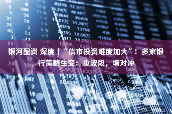 银河配资 深度｜“债市投资难度加大”！多家银行策略生变：重波段，增对冲