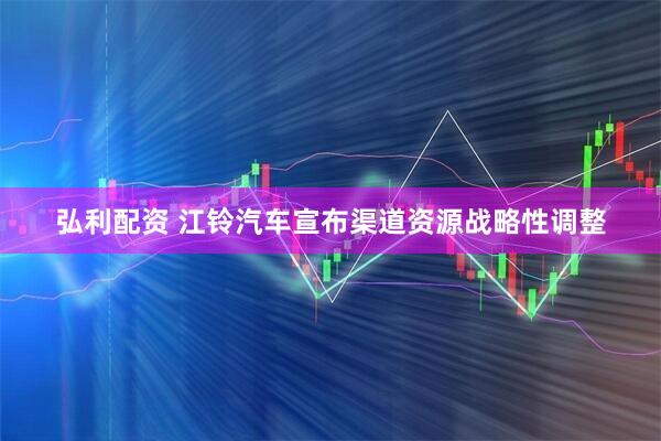 弘利配资 江铃汽车宣布渠道资源战略性调整