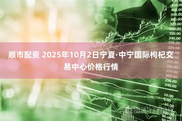 顺市配资 2025年10月2日宁夏·中宁国际枸杞交易中心价格行情