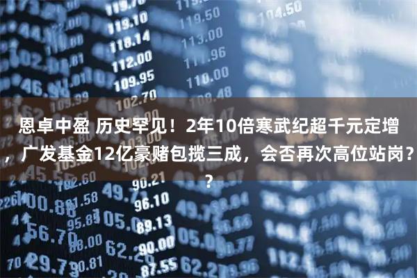 恩卓中盈 历史罕见！2年10倍寒武纪超千元定增，广发基金12亿豪赌包揽三成，会否再次高位站岗？