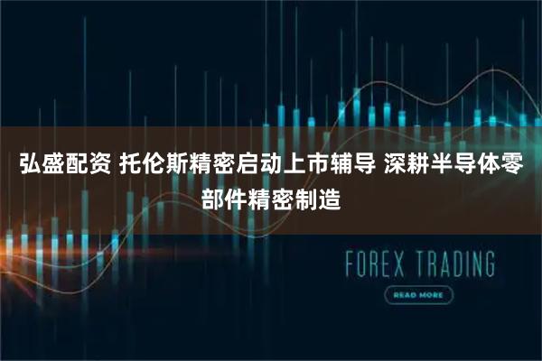 弘盛配资 托伦斯精密启动上市辅导 深耕半导体零部件精密制造